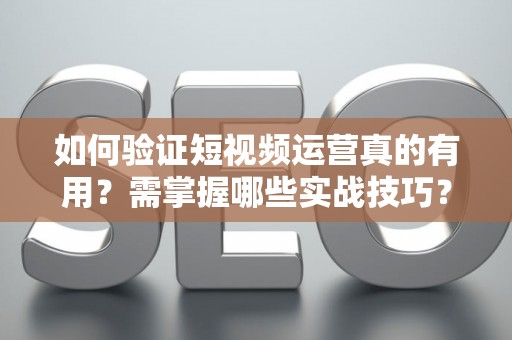 如何验证短视频运营真的有用？需掌握哪些实战技巧？